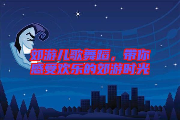 郊游兒歌舞蹈,帶你感受歡樂的郊游時光