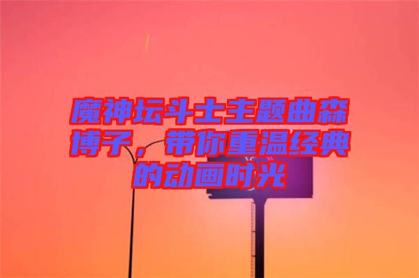 魔神壇斗士主題曲森博子，帶你重溫經(jīng)典的動畫時光