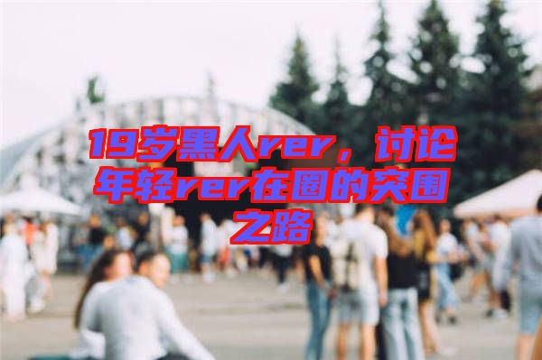 19歲黑人rer,討論年輕rer在圈的突圍之路