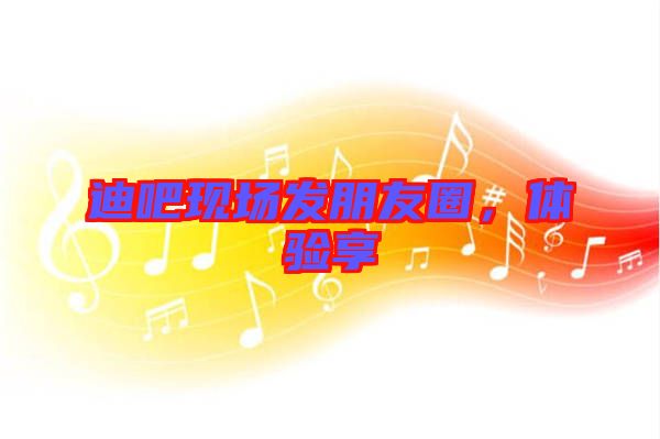 迪吧現(xiàn)場發(fā)朋友圈，體驗享