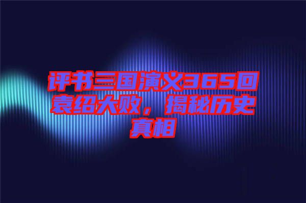 評書三國演義365回袁紹大敗,揭秘歷史真相