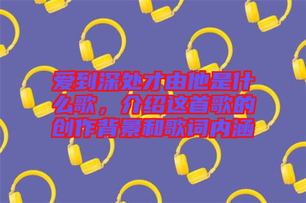 愛到深處才由他是什么歌,介紹這首歌的創(chuàng)作背景和歌詞內(nèi)涵