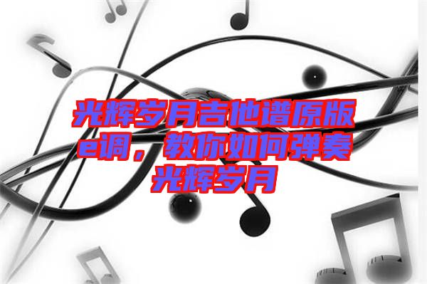 光輝歲月吉他譜原版e調(diào),教你如何彈奏光輝歲月