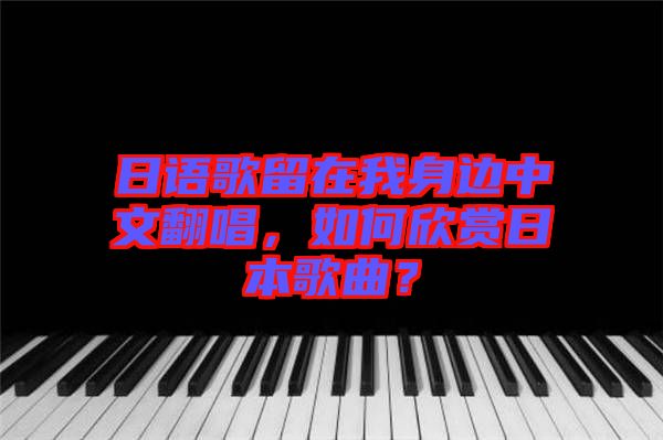 日語歌留在我身邊中文翻唱，如何欣賞日本歌曲？