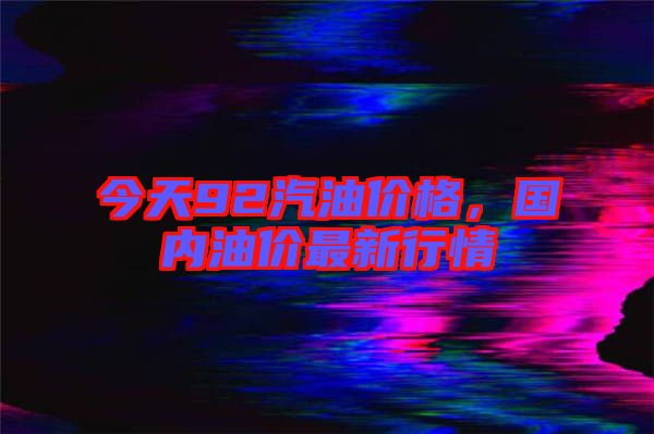 今天92汽油價格,國內油價最新行情
