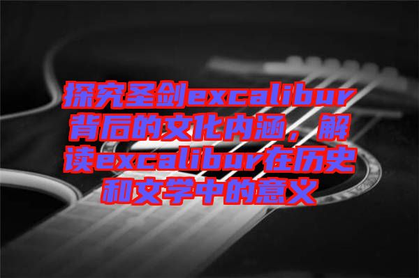 探究圣劍excalibur背后的文化內(nèi)涵,解讀excalibur在歷史和文學(xué)中的意義