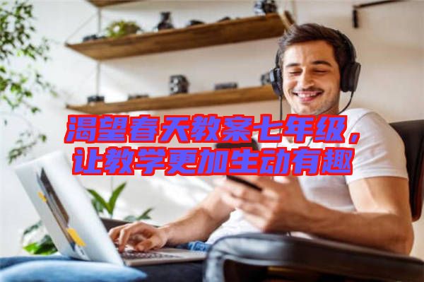 渴望春天教案七年級，讓教學更加生動有趣