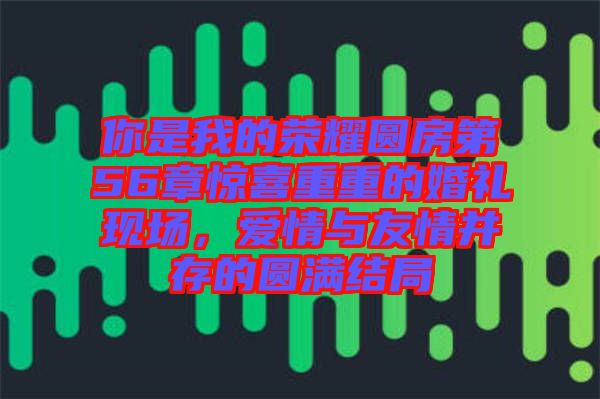 你是我的榮耀圓房第56章驚喜重重的婚禮現場，愛情與友情并存的圓滿結局