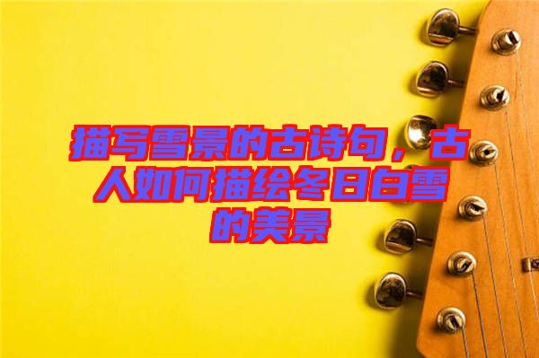描寫雪景的古詩(shī)句,古人如何描繪冬日白雪的美景