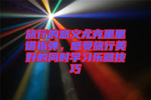 旅行的意義尤克里里譜指彈,感受旅行美好的同時學(xué)習(xí)樂器技巧