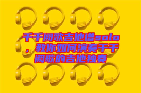 千千闕歌吉他譜solo,教你如何演奏千千闕歌的吉他獨(dú)奏