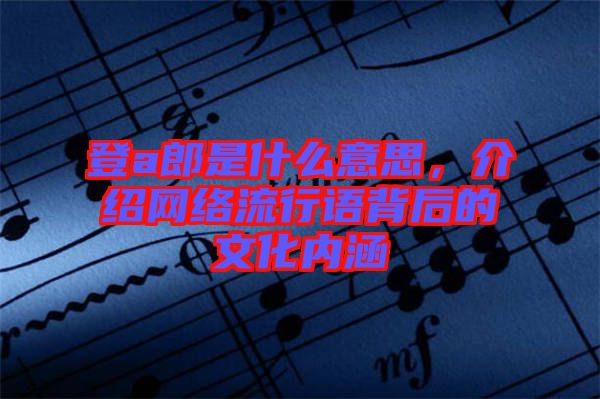 登a郎是什么意思,介紹網絡流行語背后的文化內涵