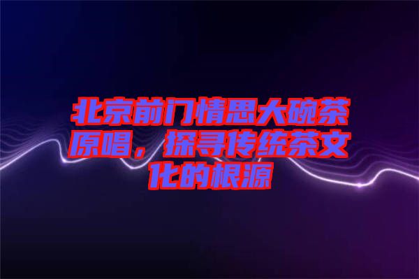 北京前門情思大碗茶原唱,探尋傳統(tǒng)茶文化的根源