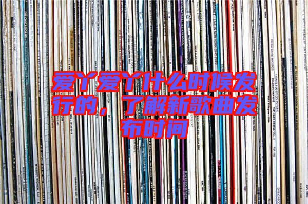 愛丫愛丫什么時(shí)候發(fā)行的，了解新歌曲發(fā)布時(shí)間