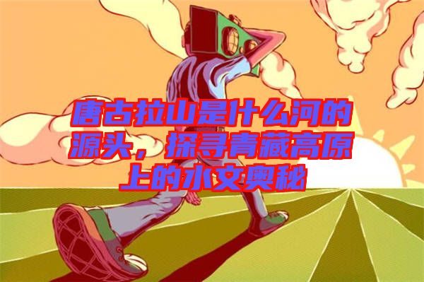 唐古拉山是什么河的源頭,探尋青藏高原上的水文奧秘