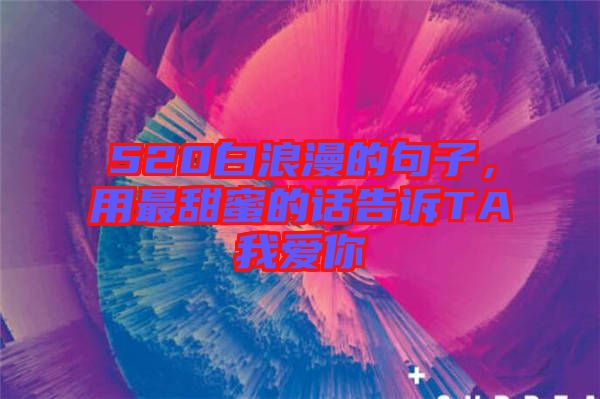 520白浪漫的句子,用最甜蜜的話告訴TA我愛你