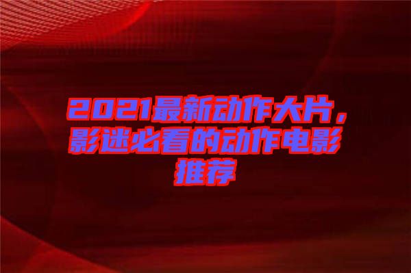 2021最新動作大片，影迷必看的動作電影推薦