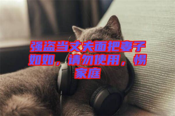 強(qiáng)盜當(dāng)丈夫面把妻子如如，請勿使用，惕家庭