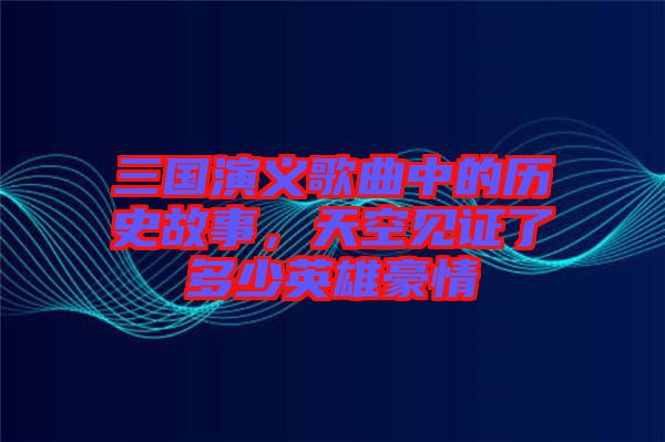 三國演義歌曲中的歷史故事，天空見證了多少英雄豪情