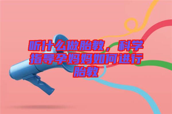 聽什么做胎教,科學(xué)指導(dǎo)孕媽媽如何進(jìn)行胎教