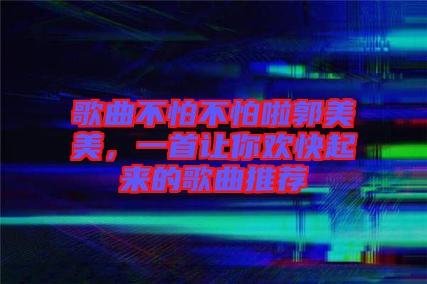 歌曲不怕不怕啦郭美美,一首讓你歡快起來的歌曲推薦