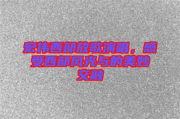 宏偉西部放歌演唱,感受西部風(fēng)光與的美妙交融