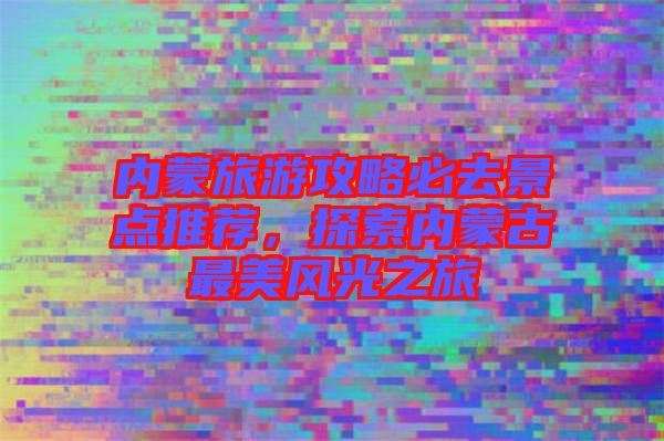 內(nèi)蒙旅游攻略必去景點(diǎn)推薦,探索內(nèi)蒙古最美風(fēng)光之旅