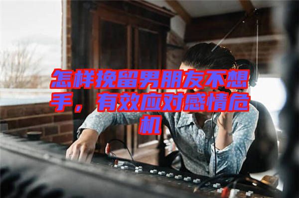 怎樣挽留男朋友不想手,有效應對感情危機