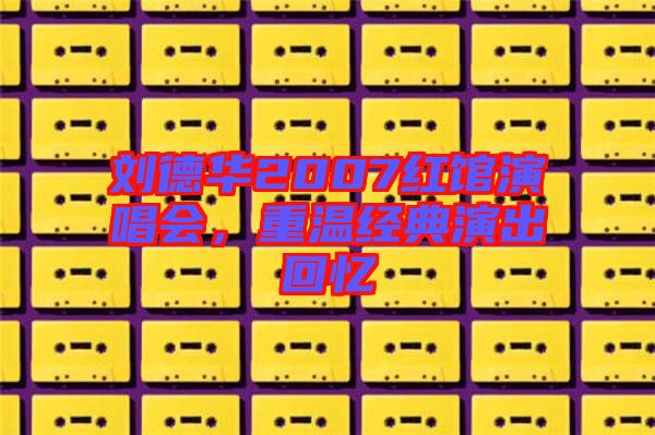 劉德華2007紅館演唱會(huì),重溫經(jīng)典演出回憶