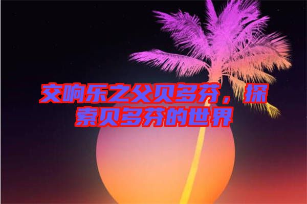 交響樂之父貝多芬,探索貝多芬的世界