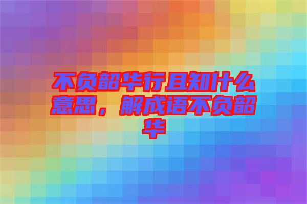 不負韶華行且知什么意思，解成語不負韶華