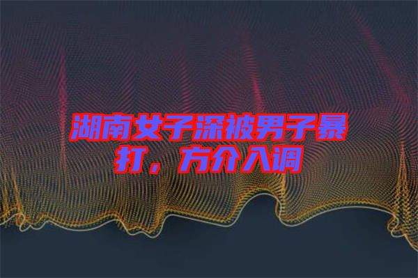 湖南女子深被男子暴打,方介入調