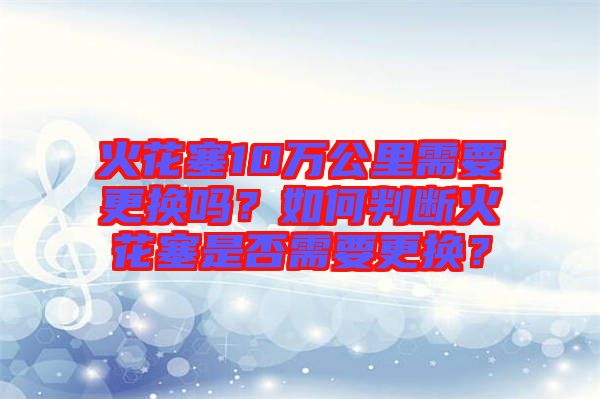 火花塞10萬公里需要更換嗎?如何判斷火花塞是否需要更換?