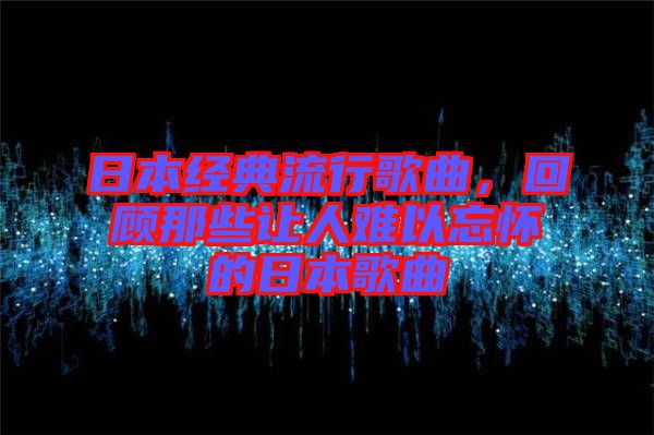 日本經典流行歌曲,回顧那些讓人難以忘懷的日本歌曲