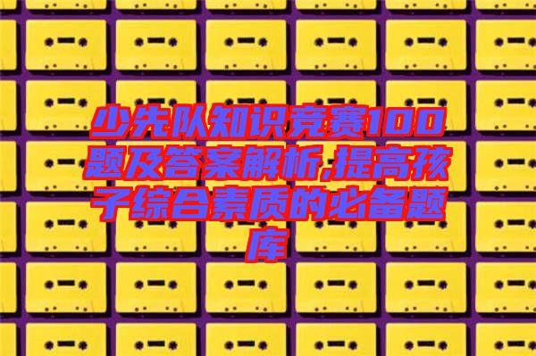 少先隊知識競賽100題及答案解析,提高孩子綜合素質的必備題庫
