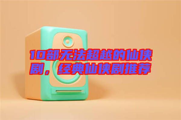 10部無法超越的仙俠劇,經典仙俠劇推薦