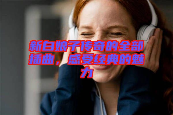 新白娘子傳奇的全部插曲,感受經(jīng)典的魅力