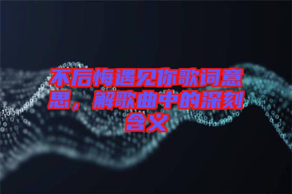 不后悔遇見你歌詞意思,解歌曲中的深刻含義
