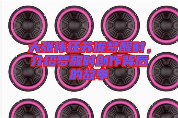 大張偉汪蘇瀧夢醒時,介紹夢醒時創(chuàng)作背后的故事