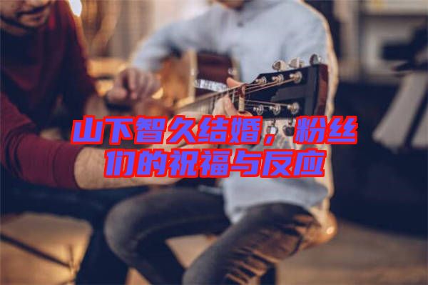 山下智久結婚,粉絲們的祝福與反應