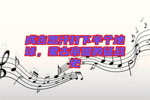 成吉思汗打下半個(gè)地球,蒙古帝國(guó)的征戰(zhàn)史
