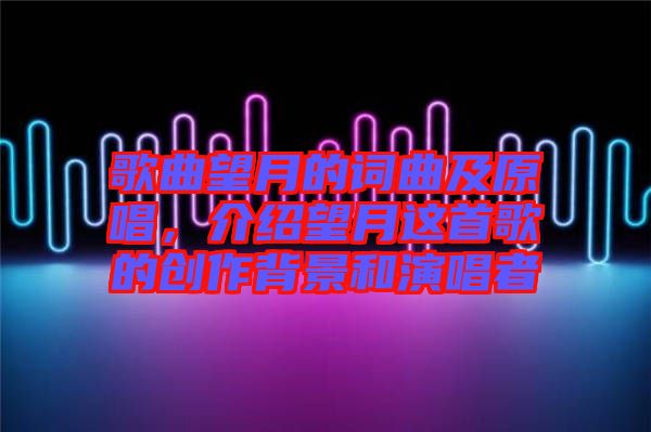 歌曲望月的詞曲及原唱,介紹望月這首歌的創(chuàng)作背景和演唱者