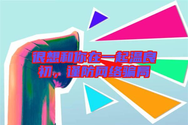 很想和你在一起溫良初，謹防網絡騙局