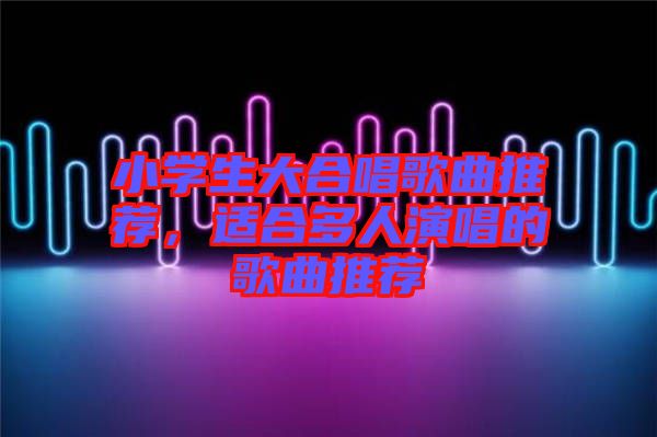 小學生大合唱歌曲推薦，適合多人演唱的歌曲推薦