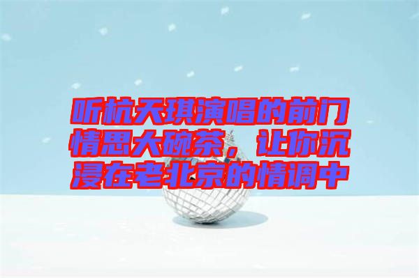 聽杭天琪演唱的前門情思大碗茶,讓你沉浸在老北京的情調(diào)中