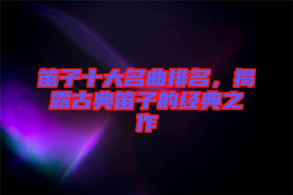 笛子十大名曲排名,揭露古典笛子的經典之作