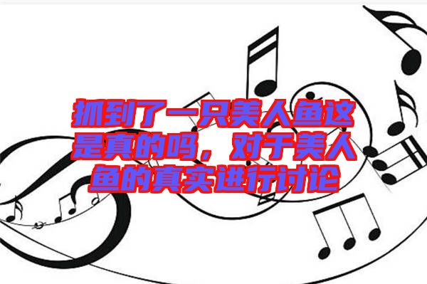 抓到了一只美人魚這是真的嗎,對于美人魚的真實進行討論
