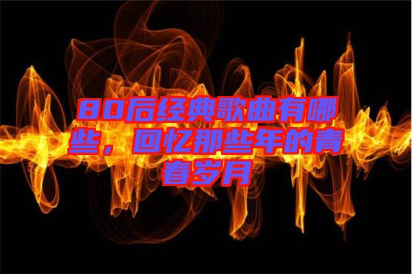 80后經(jīng)典歌曲有哪些,回憶那些年的青春歲月