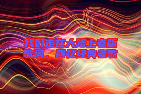 我們走在大路上老版歌詞,回憶經(jīng)典老歌