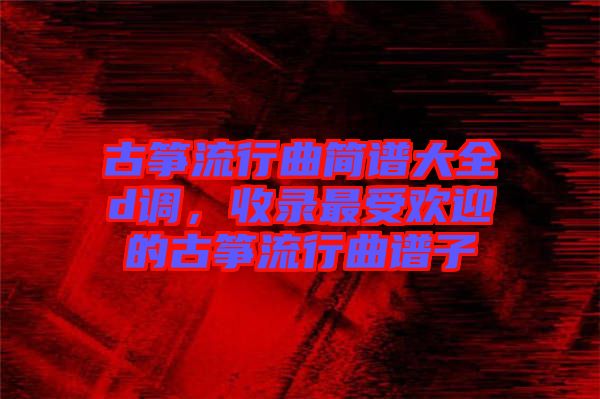 古箏流行曲簡譜大全d調,收錄最受歡迎的古箏流行曲譜子